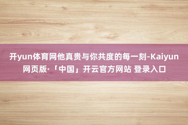 开yun体育网他真贵与你共度的每一刻-Kaiyun网页版·「中国」开云官方网站 登录入口