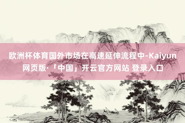 欧洲杯体育国外市场在高速延伸流程中-Kaiyun网页版·「中国」开云官方网站 登录入口
