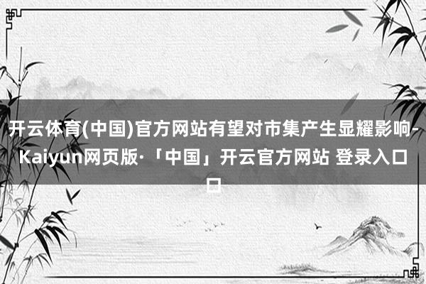 开云体育(中国)官方网站有望对市集产生显耀影响-Kaiyun网页版·「中国」开云官方网站 登录入口