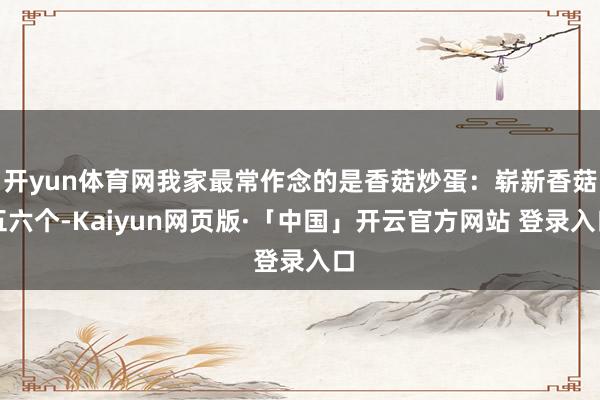 开yun体育网我家最常作念的是香菇炒蛋：崭新香菇五六个-Kaiyun网页版·「中国」开云官方网站 登录入口