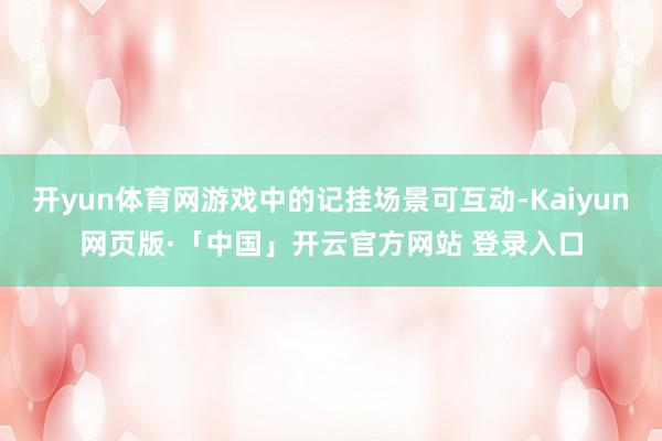 开yun体育网游戏中的记挂场景可互动-Kaiyun网页版·「中国」开云官方网站 登录入口