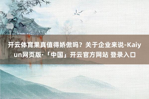 开云体育　　果真值得娇傲吗？关于企业来说-Kaiyun网页版·「中国」开云官方网站 登录入口
