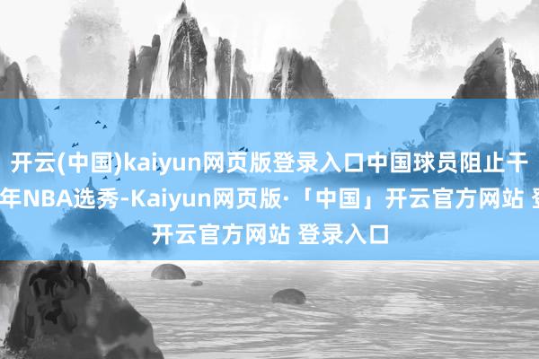 开云(中国)kaiyun网页版登录入口中国球员阻止干涉2025年NBA选秀-Kaiyun网页版·「中国」开云官方网站 登录入口