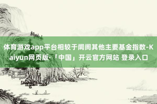 体育游戏app平台相较于阛阓其他主要基金指数-Kaiyun网页版·「中国」开云官方网站 登录入口