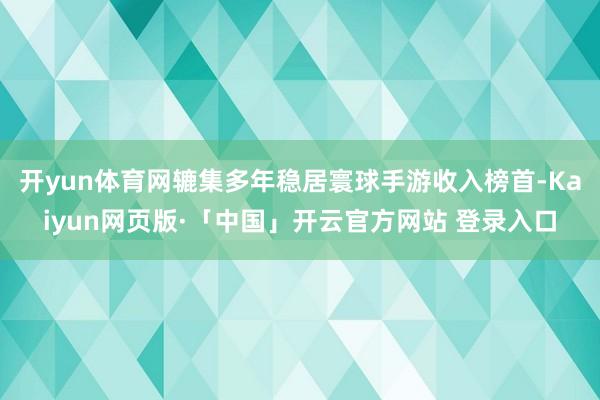 开yun体育网辘集多年稳居寰球手游收入榜首-Kaiyun网页版·「中国」开云官方网站 登录入口