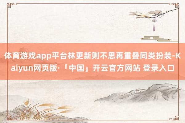 体育游戏app平台林更新则不思再重叠同类扮装-Kaiyun网页版·「中国」开云官方网站 登录入口