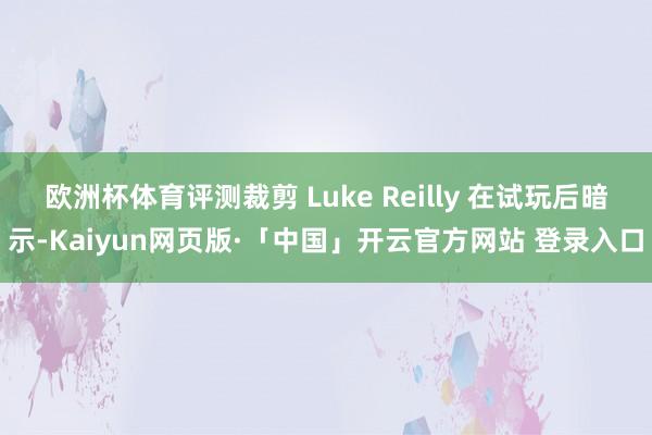 欧洲杯体育评测裁剪 Luke Reilly 在试玩后暗示-Kaiyun网页版·「中国」开云官方网站 登录入口