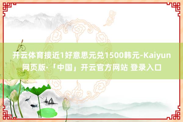 开云体育接近1好意思元兑1500韩元-Kaiyun网页版·「中国」开云官方网站 登录入口