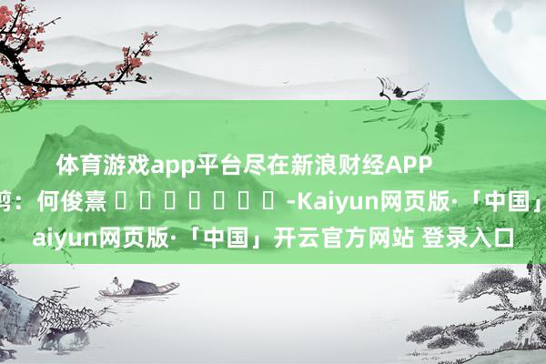 体育游戏app平台尽在新浪财经APP            						包袱裁剪：何俊熹 							-Kaiyun网页版·「中国」开云官方网站 登录入口