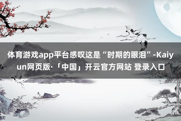 体育游戏app平台感叹这是“时期的眼泪”-Kaiyun网页版·「中国」开云官方网站 登录入口