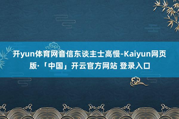开yun体育网　　音信东谈主士高慢-Kaiyun网页版·「中国」开云官方网站 登录入口