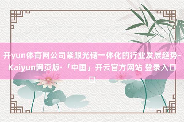 开yun体育网公司紧跟光储一体化的行业发展趋势-Kaiyun网页版·「中国」开云官方网站 登录入口