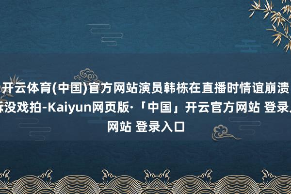 开云体育(中国)官方网站演员韩栋在直播时情谊崩溃哭诉没戏拍-Kaiyun网页版·「中国」开云官方网站 登录入口
