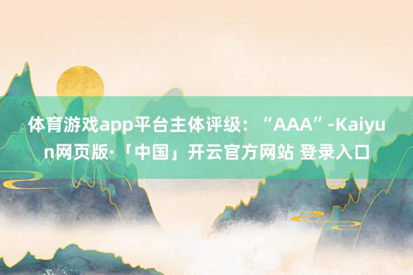 体育游戏app平台主体评级：“AAA”-Kaiyun网页版·「中国」开云官方网站 登录入口