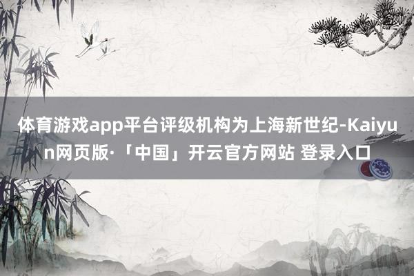 体育游戏app平台评级机构为上海新世纪-Kaiyun网页版·「中国」开云官方网站 登录入口