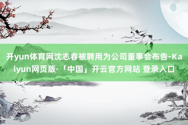 开yun体育网沈志春被聘用为公司董事会布告-Kaiyun网页版·「中国」开云官方网站 登录入口