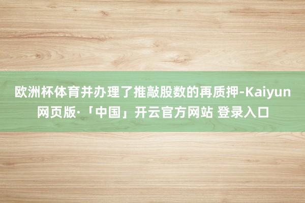 欧洲杯体育并办理了推敲股数的再质押-Kaiyun网页版·「中国」开云官方网站 登录入口
