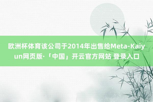欧洲杯体育该公司于2014年出售给Meta-Kaiyun网页版·「中国」开云官方网站 登录入口