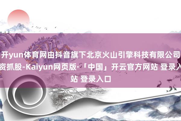 开yun体育网由抖音旗下北京火山引擎科技有限公司全资抓股-Kaiyun网页版·「中国」开云官方网站 登录入口