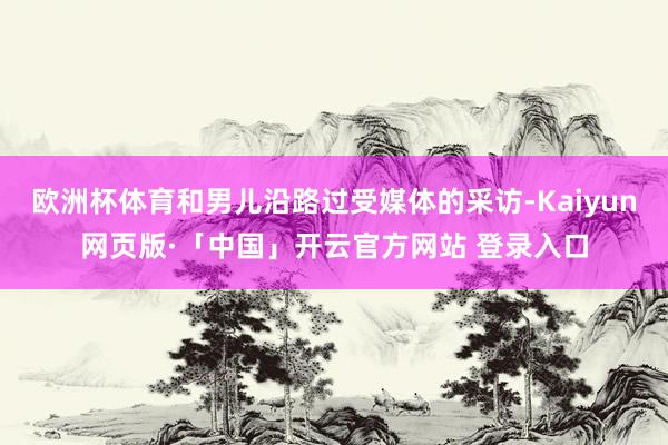 欧洲杯体育和男儿沿路过受媒体的采访-Kaiyun网页版·「中国」开云官方网站 登录入口
