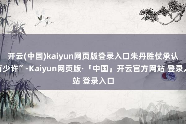 开云(中国)kaiyun网页版登录入口朱丹胜仗承认“有少许”-Kaiyun网页版·「中国」开云官方网站 登录入口