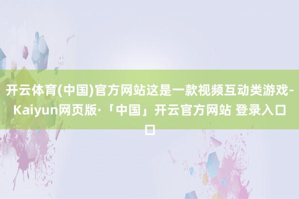 开云体育(中国)官方网站这是一款视频互动类游戏-Kaiyun网页版·「中国」开云官方网站 登录入口