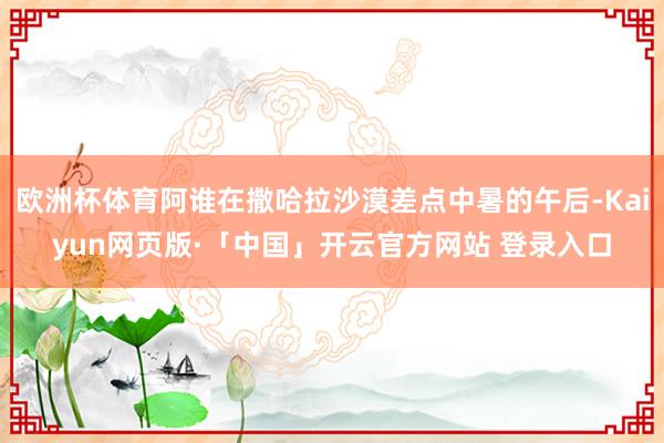 欧洲杯体育阿谁在撒哈拉沙漠差点中暑的午后-Kaiyun网页版·「中国」开云官方网站 登录入口