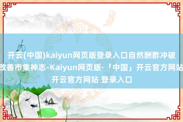 开云(中国)kaiyun网页版登录入口自然酬酢冲破预期正在改善市集神志-Kaiyun网页版·「中国」开云官方网站 登录入口