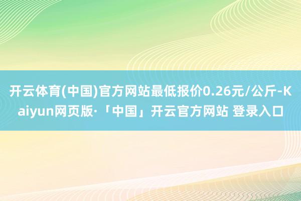 开云体育(中国)官方网站最低报价0.26元/公斤-Kaiyun网页版·「中国」开云官方网站 登录入口