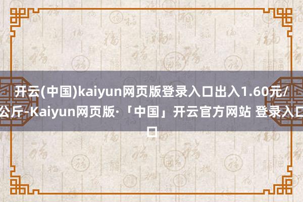 开云(中国)kaiyun网页版登录入口出入1.60元/公斤-Kaiyun网页版·「中国」开云官方网站 登录入口