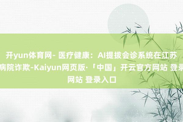 开yun体育网- 医疗健康：AI提拔会诊系统在江苏多家病院诈欺-Kaiyun网页版·「中国」开云官方网站 登录入口