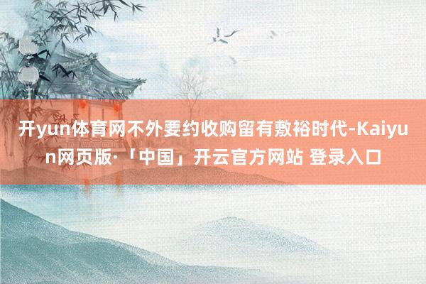 开yun体育网不外要约收购留有敷裕时代-Kaiyun网页版·「中国」开云官方网站 登录入口