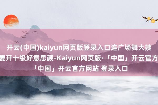 开云(中国)kaiyun网页版登录入口连广场舞大姨发一又友圈齐要开十级好意思颜-Kaiyun网页版·「中国」开云官方网站 登录入口